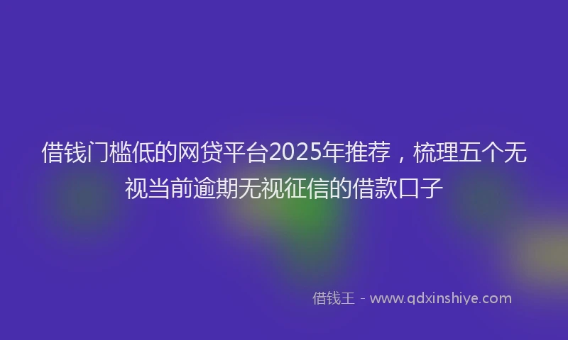 借钱门槛低的网贷平台2025年推荐，梳理五个无视当前逾期无视征信的借款口子