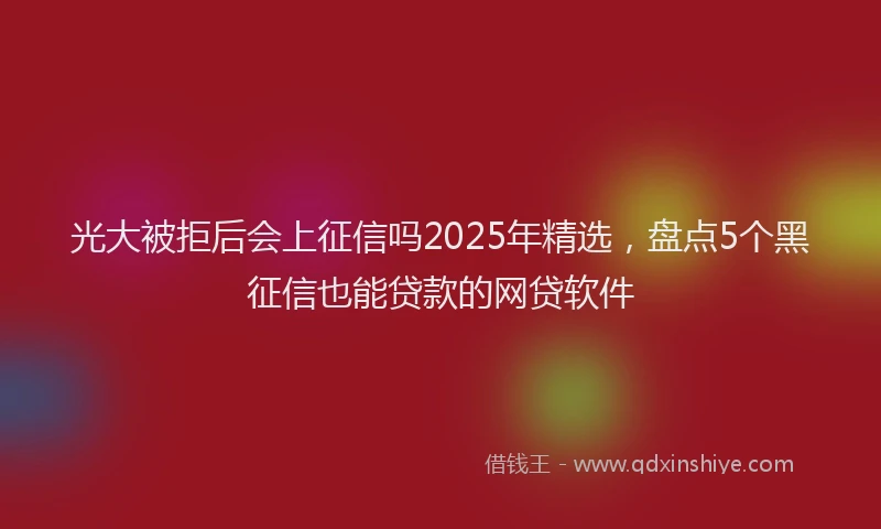 光大被拒后会上征信吗2025年精选，盘点5个黑征信也能贷款的网贷软件