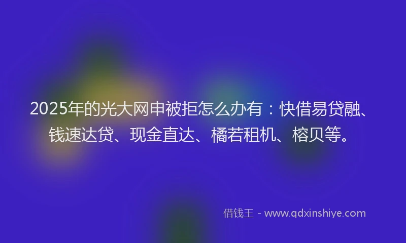 2025年的光大网申被拒怎么办有：快借易贷融、钱速达贷、现金直达、橘若租机、榕贝等。