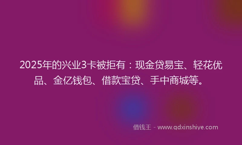2025年的兴业3卡被拒有:现金贷易宝、轻花优品、金亿钱包、借款宝贷、手中商城等。