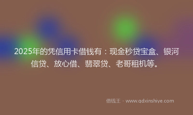2025年的凭信用卡借钱有：现金秒贷宝盒、银河信贷、放心借、翡翠贷、老哥租机等。