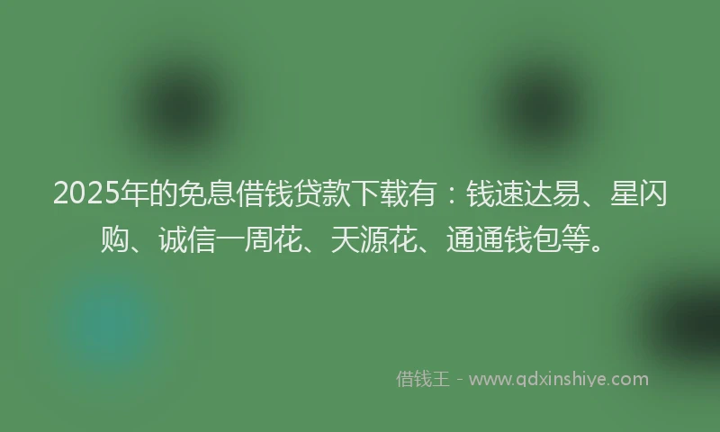 2025年的免息借钱贷款下载有：钱速达易、星闪购、诚信一周花、天源花、通通钱包等。