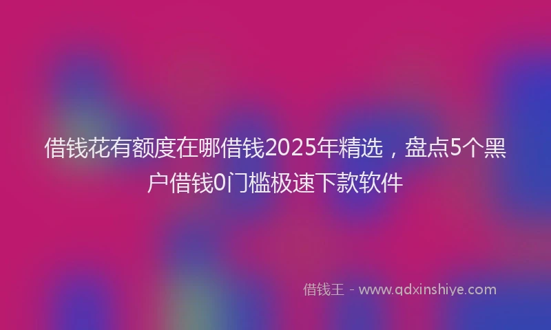 借钱花有额度在哪借钱2025年精选，盘点5个黑户借钱0门槛极速下款软件