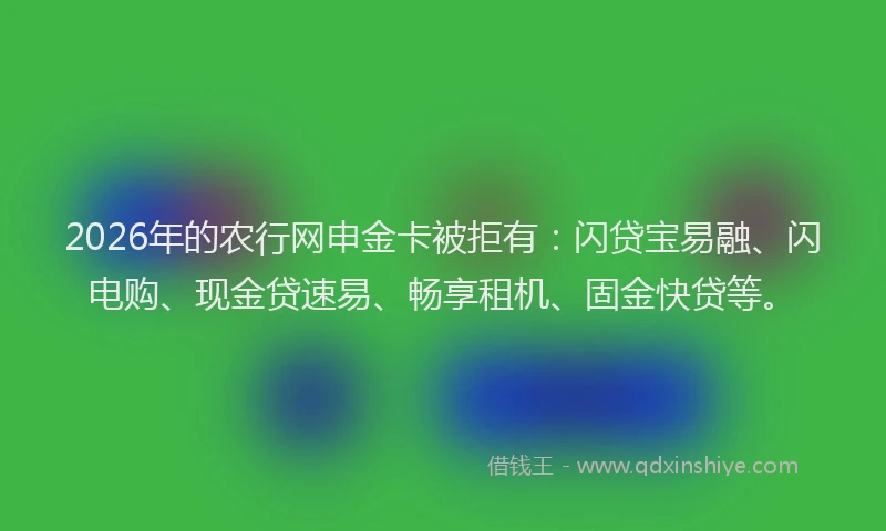 2026年的农行网申金卡被拒有：闪贷宝易融、闪电购、现金贷速易、畅享租机、固金快贷等。