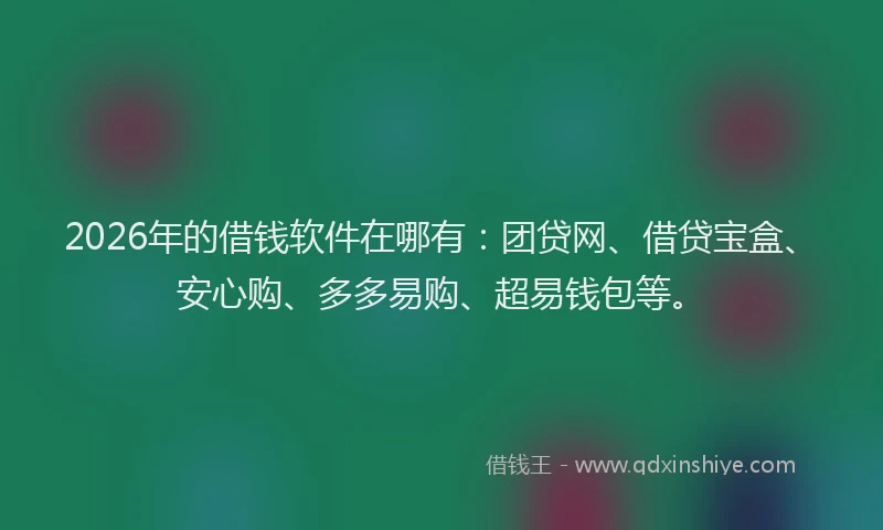 2026年的借钱软件在哪有：团贷网、借贷宝盒、安心购、多多易购、超易钱包等。
