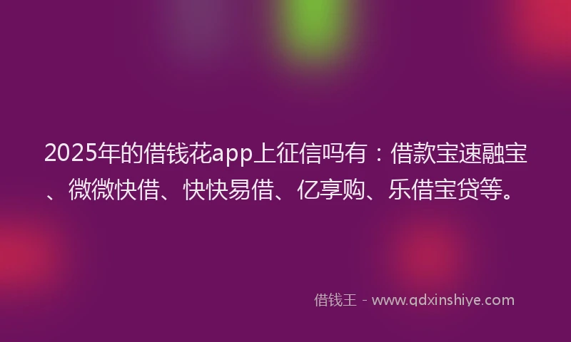 2025年的借钱花app上征信吗有:借款宝速融宝、微微快借、快快易借、亿享购、乐借宝贷等。