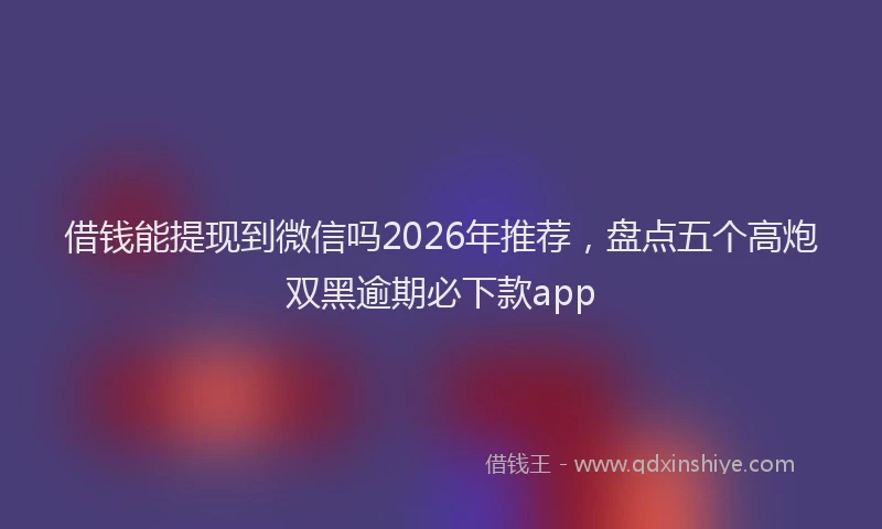 借钱能提现到微信吗2026年推荐，盘点五个高炮双黑逾期必下款app