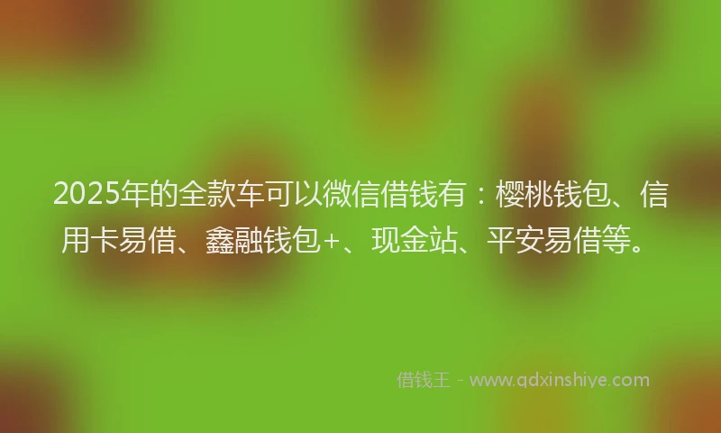 2025年的全款车可以微信借钱有：樱桃钱包、信用卡易借、鑫融钱包+、现金站、平安易借等。