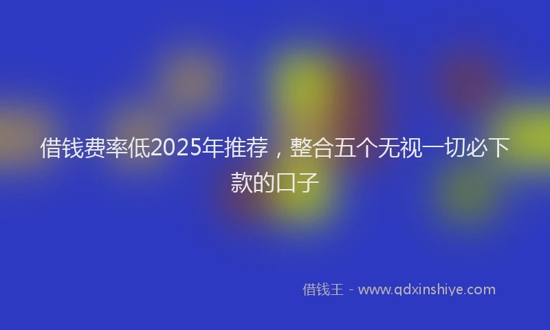 借钱费率低2025年推荐，整合五个无视一切必下款的口子