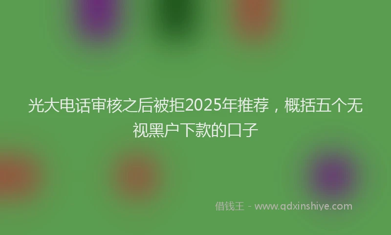 光大电话审核之后被拒2025年推荐,概括五个无视黑户下款的口子