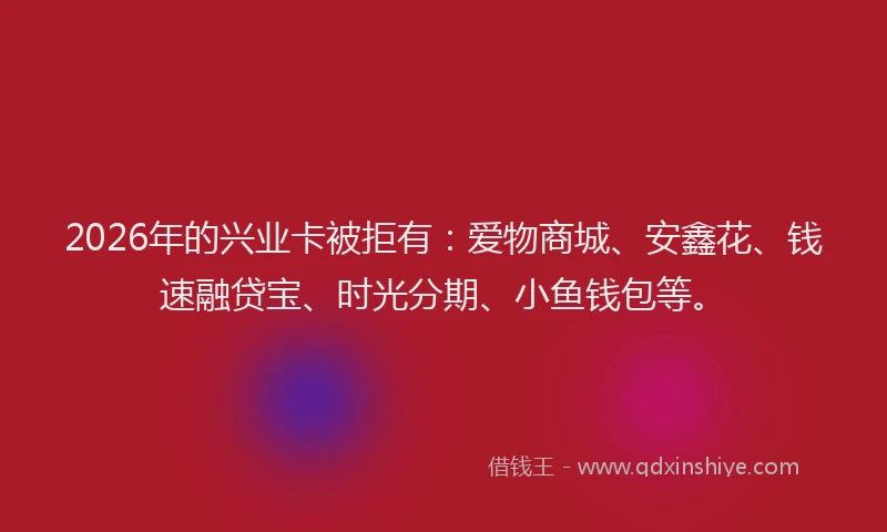 2026年的兴业卡被拒有：爱物商城、安鑫花、钱速融贷宝、时光分期、小鱼钱包等。