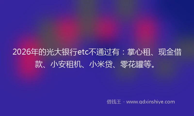 2026年的光大银行etc不通过有：掌心租、现金借款、小安租机、小米贷、零花罐等。