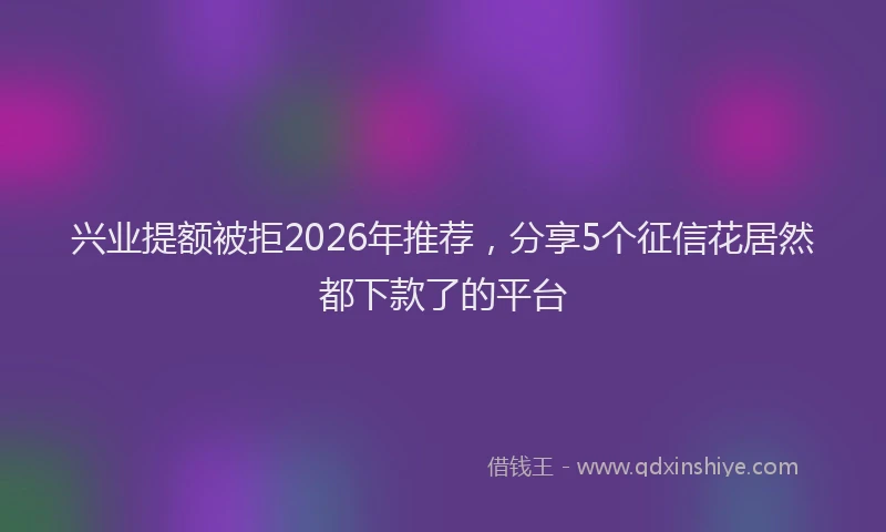兴业提额被拒2026年推荐，分享5个征信花居然都下款了的平台