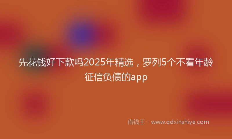 先花钱好下款吗2025年精选，罗列5个不看年龄征信负债的app