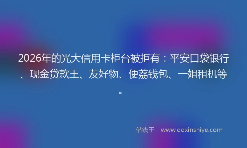 2026年的光大信用卡柜台被拒有:平安口袋银行、现金贷款王、友好物、便荔钱包、一姐租机等。