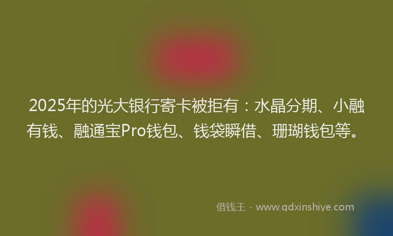 2025年的光大银行寄卡被拒有：水晶分期、小融有钱、融通宝Pro钱包、钱袋瞬借、珊瑚钱包等。