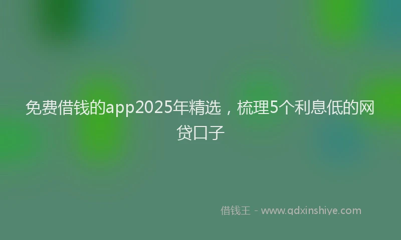 免费借钱的app2025年精选,梳理5个利息低的网贷口子