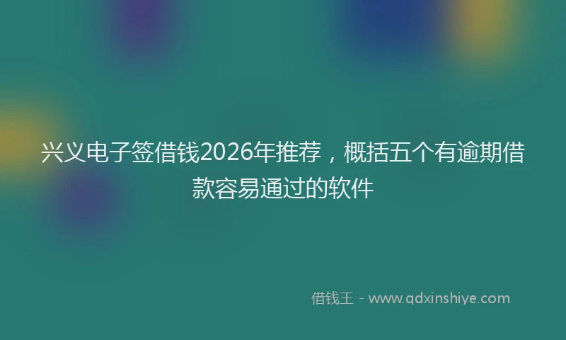 兴义电子签借钱2026年推荐，概括五个有逾期借款容易通过的软件
