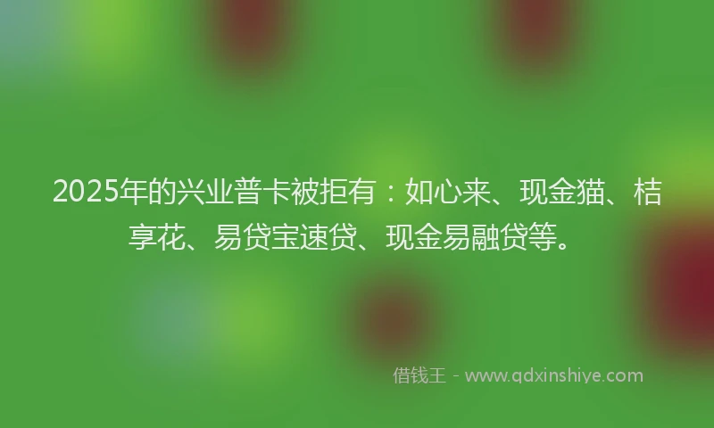 2025年的兴业普卡被拒有:如心来、现金猫、桔享花、易贷宝速贷、现金易融贷等。