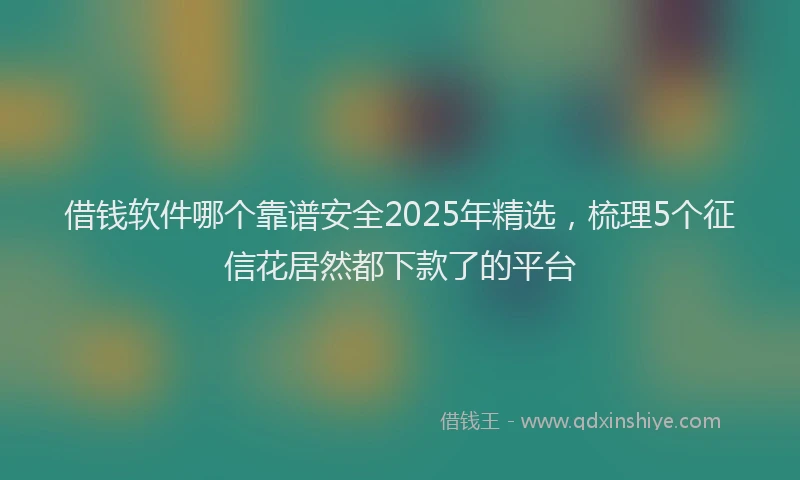 借钱软件哪个靠谱安全2025年精选，梳理5个征信花居然都下款了的平台