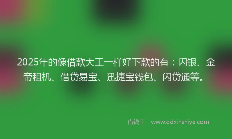 2025年的像借款大王一样好下款的有：闪银、金帝租机、借贷易宝、迅捷宝钱包、闪贷通等。