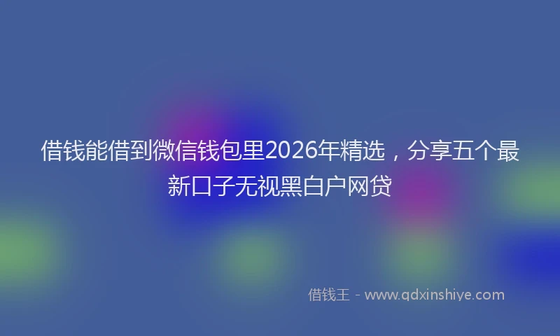 借钱能借到微信钱包里2026年精选，分享五个最新口子无视黑白户网贷