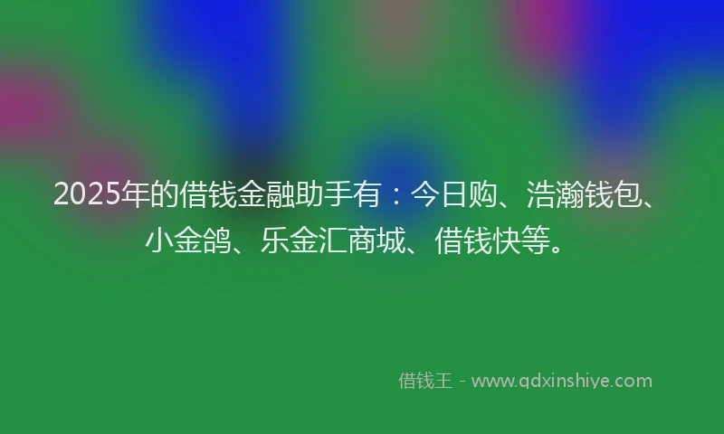 2025年的借钱金融助手有：今日购、浩瀚钱包、小金鸽、乐金汇商城、借钱快等。