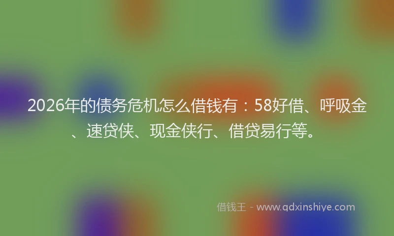2026年的债务危机怎么借钱有:58好借、呼吸金、速贷侠、现金侠行、借贷易行等。