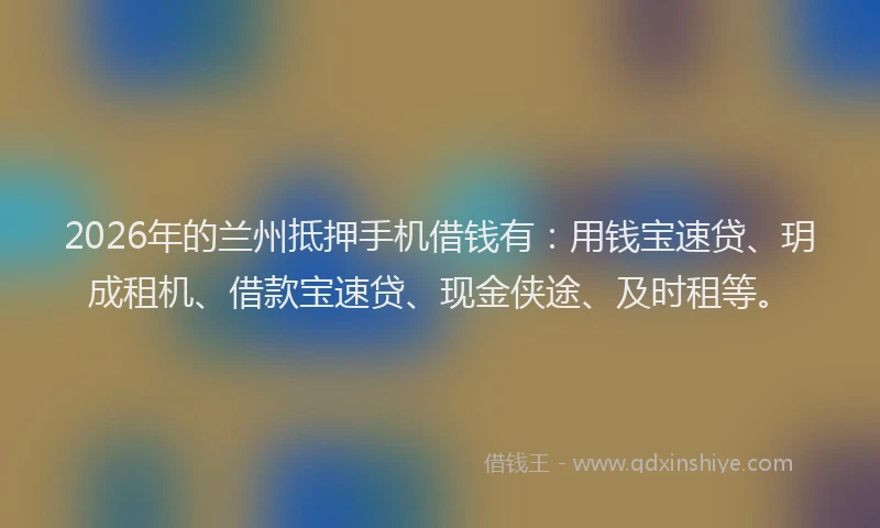 2026年的兰州抵押手机借钱有:用钱宝速贷、玥成租机、借款宝速贷、现金侠途、及时租等。