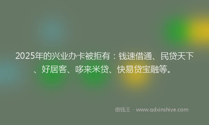 2025年的兴业办卡被拒有：钱速借通、民贷天下、好居客、哆来米贷、快易贷宝融等。