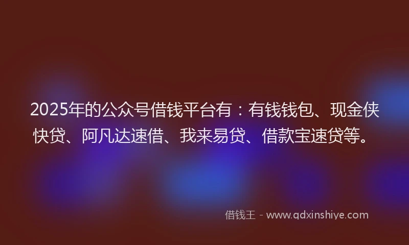 2025年的公众号借钱平台有：有钱钱包、现金侠快贷、阿凡达速借、我来易贷、借款宝速贷等。