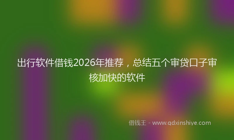 出行软件借钱2026年推荐，总结五个审贷口子审核加快的软件