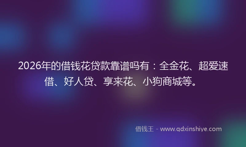 2026年的借钱花贷款靠谱吗有：全金花、超爱速借、好人贷、享来花、小狗商城等。