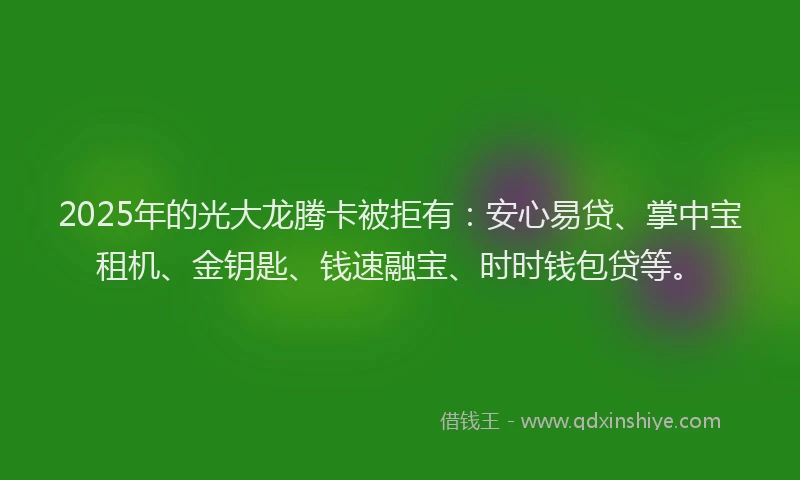 2025年的光大龙腾卡被拒有：安心易贷、掌中宝租机、金钥匙、钱速融宝、时时钱包贷等。