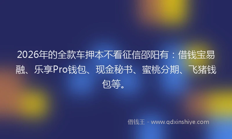 2026年的全款车押本不看征信邵阳有：借钱宝易融、乐享Pro钱包、现金秘书、蜜桃分期、飞猪钱包等。