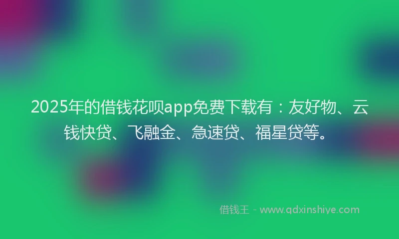 2025年的借钱花呗app免费下载有：友好物、云钱快贷、飞融金、急速贷、福星贷等。