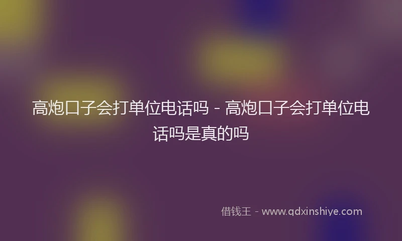 高炮口子会打单位电话吗 - 高炮口子会打单位电话吗是真的吗