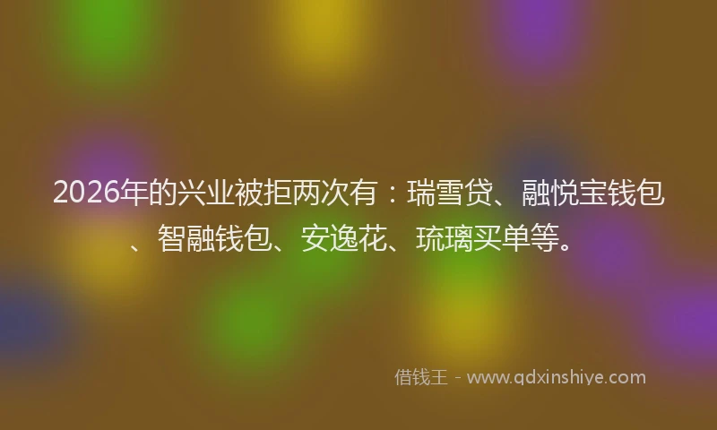 2026年的兴业被拒两次有：瑞雪贷、融悦宝钱包、智融钱包、安逸花、琉璃买单等。