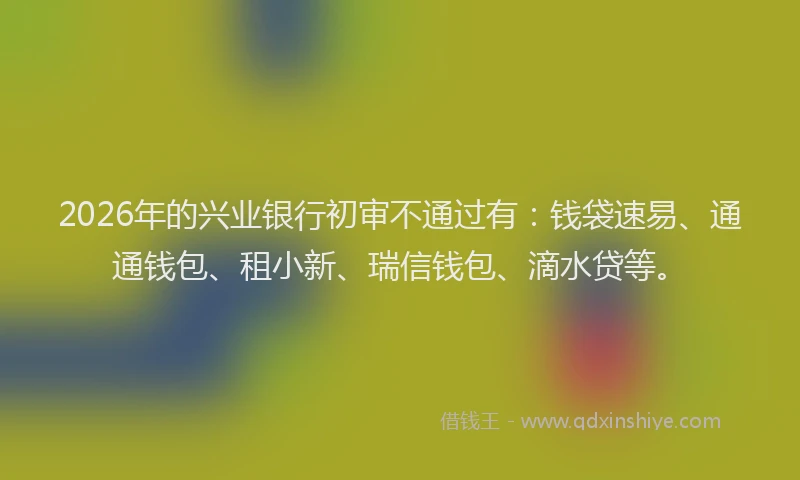 2026年的兴业银行初审不通过有：钱袋速易、通通钱包、租小新、瑞信钱包、滴水贷等。