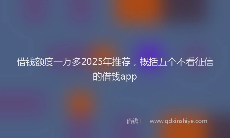 借钱额度一万多2025年推荐，概括五个不看征信的借钱app