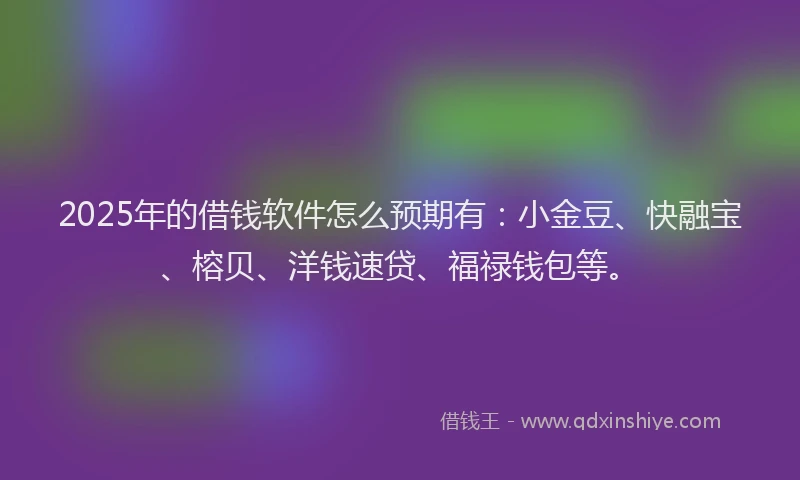 2025年的借钱软件怎么预期有：小金豆、快融宝、榕贝、洋钱速贷、福禄钱包等。