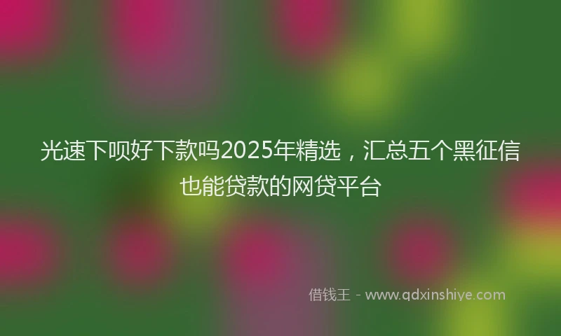光速下呗好下款吗2025年精选，汇总五个黑征信也能贷款的网贷平台
