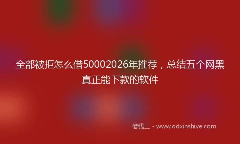 全部被拒怎么借50002026年推荐，总结五个网黑真正能下款的软件