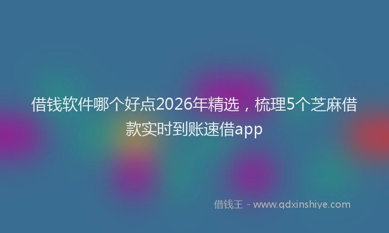 借钱软件哪个好点2026年精选,梳理5个芝麻借款实时到账速借app