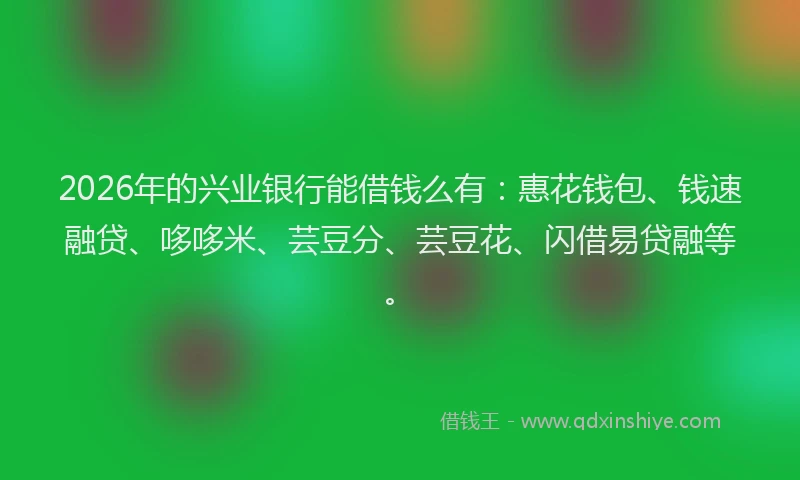 2026年的兴业银行能借钱么有:惠花钱包、钱速融贷、哆哆米、芸豆分、芸豆花、闪借易贷融等。