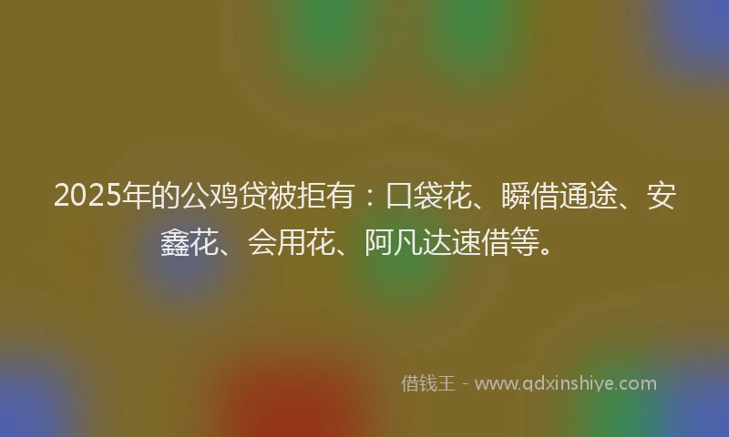 2025年的公鸡贷被拒有:口袋花、瞬借通途、安鑫花、会用花、阿凡达速借等。