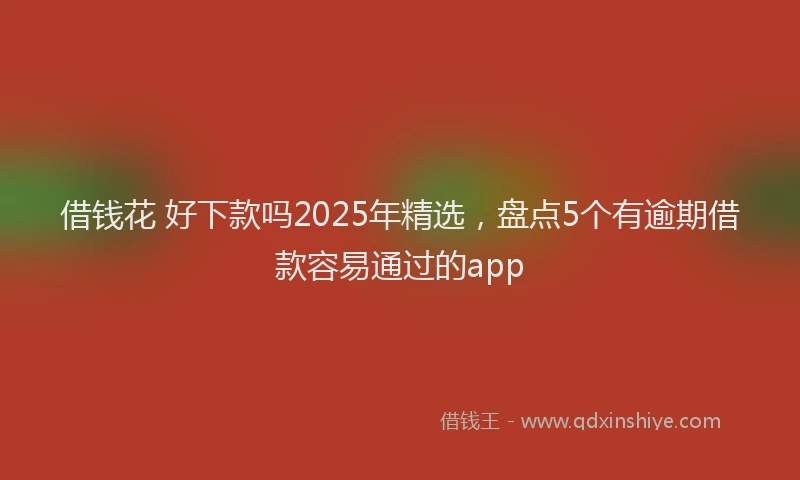 借钱花 好下款吗2025年精选，盘点5个有逾期借款容易通过的app