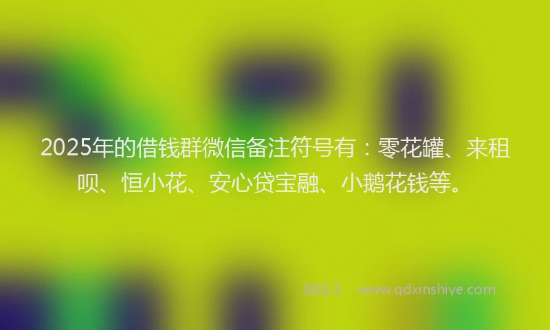 2025年的借钱群微信备注符号有：零花罐、来租呗、恒小花、安心贷宝融、小鹅花钱等。