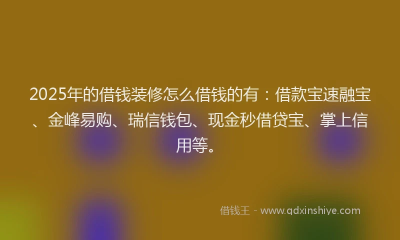 2025年的借钱装修怎么借钱的有：借款宝速融宝、金峰易购、瑞信钱包、现金秒借贷宝、掌上信用等。