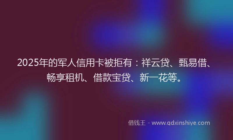 2025年的军人信用卡被拒有：祥云贷、甄易借、畅享租机、借款宝贷、新一花等。